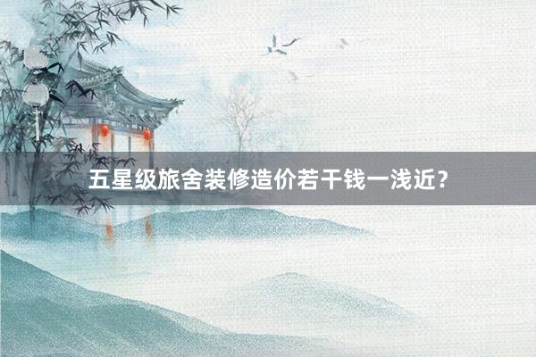 五星级旅舍装修造价若干钱一浅近？