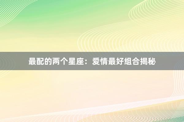 最配的两个星座：爱情最好组合揭秘
