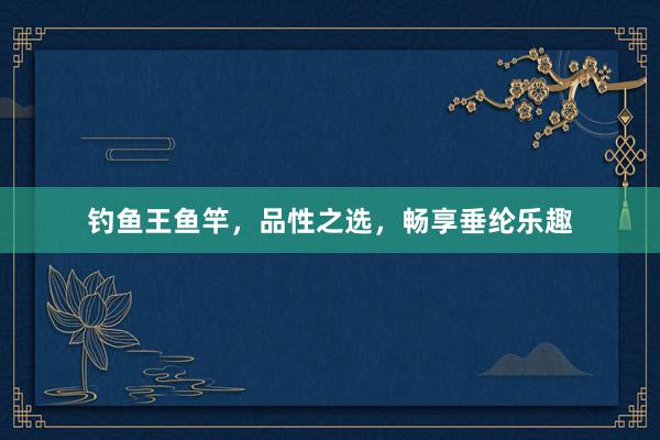钓鱼王鱼竿，品性之选，畅享垂纶乐趣