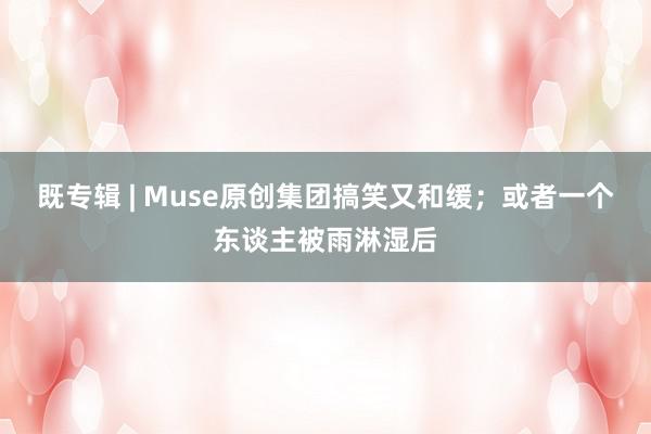 既专辑 | Muse原创集团搞笑又和缓;或者一个东谈主被雨淋湿后