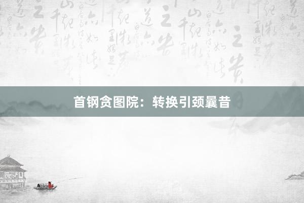 首钢贪图院：转换引颈曩昔